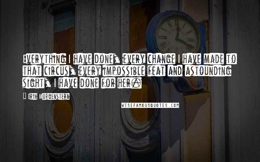 Erin Morgenstern Quotes: Everything I have done, every change I have made to that circus, every impossible feat and astounding sight, I have done for her.