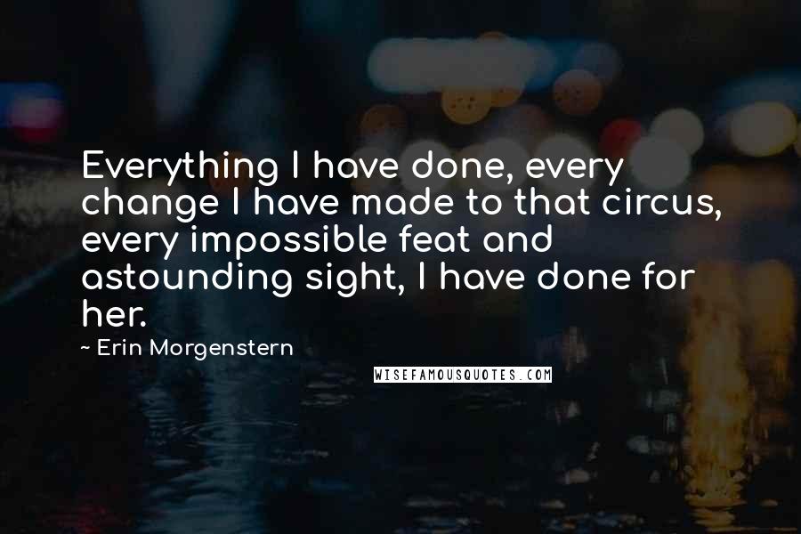 Erin Morgenstern Quotes: Everything I have done, every change I have made to that circus, every impossible feat and astounding sight, I have done for her.