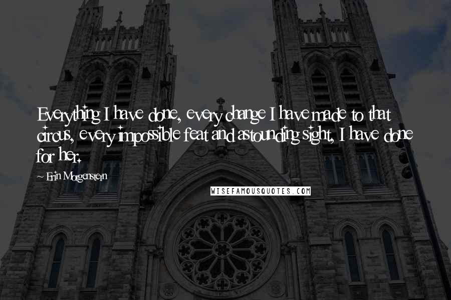 Erin Morgenstern Quotes: Everything I have done, every change I have made to that circus, every impossible feat and astounding sight, I have done for her.