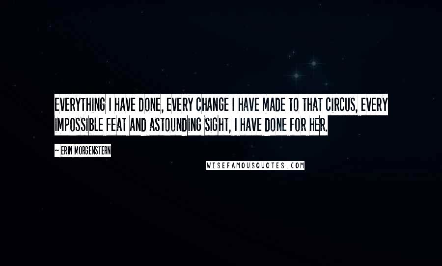 Erin Morgenstern Quotes: Everything I have done, every change I have made to that circus, every impossible feat and astounding sight, I have done for her.