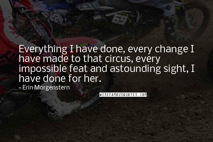 Erin Morgenstern Quotes: Everything I have done, every change I have made to that circus, every impossible feat and astounding sight, I have done for her.