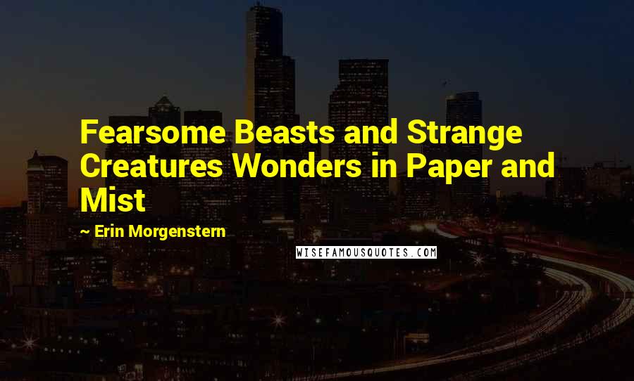 Erin Morgenstern Quotes: Fearsome Beasts and Strange Creatures Wonders in Paper and Mist