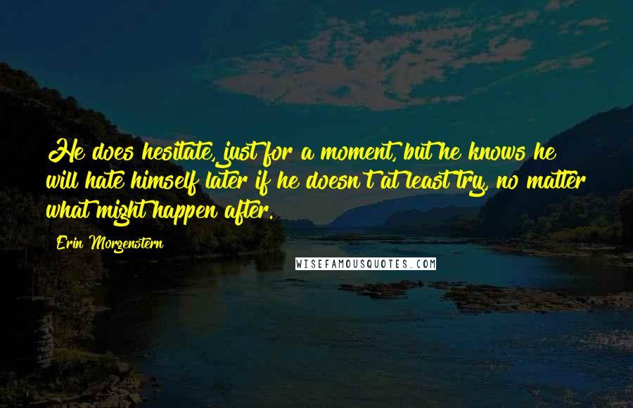 Erin Morgenstern Quotes: He does hesitate, just for a moment, but he knows he will hate himself later if he doesn't at least try, no matter what might happen after.