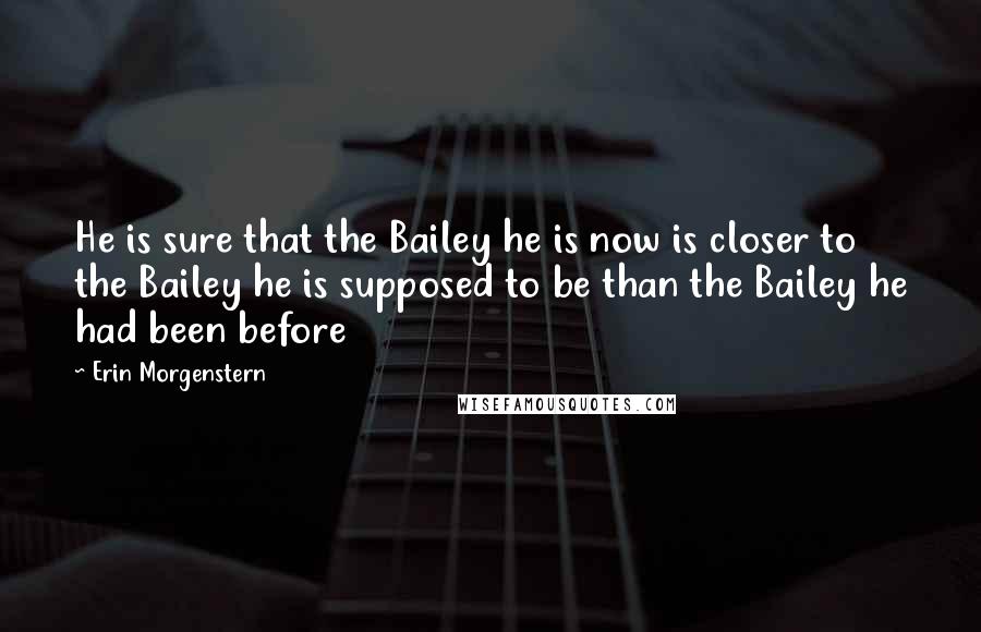 Erin Morgenstern Quotes: He is sure that the Bailey he is now is closer to the Bailey he is supposed to be than the Bailey he had been before