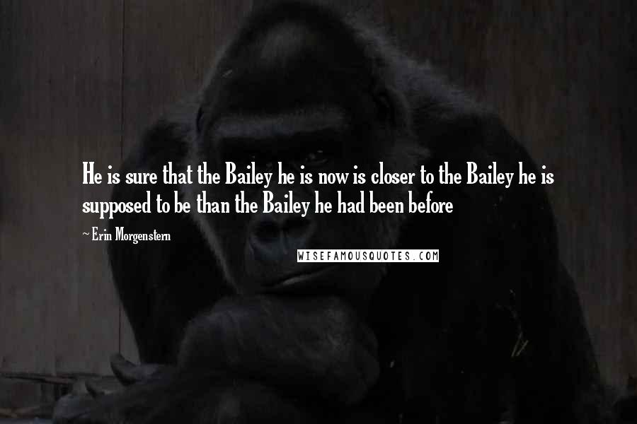 Erin Morgenstern Quotes: He is sure that the Bailey he is now is closer to the Bailey he is supposed to be than the Bailey he had been before