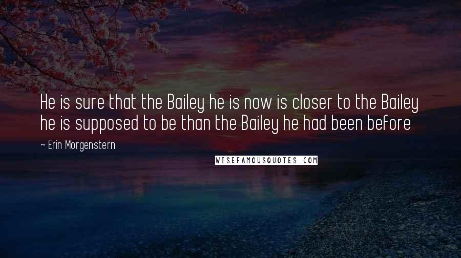 Erin Morgenstern Quotes: He is sure that the Bailey he is now is closer to the Bailey he is supposed to be than the Bailey he had been before