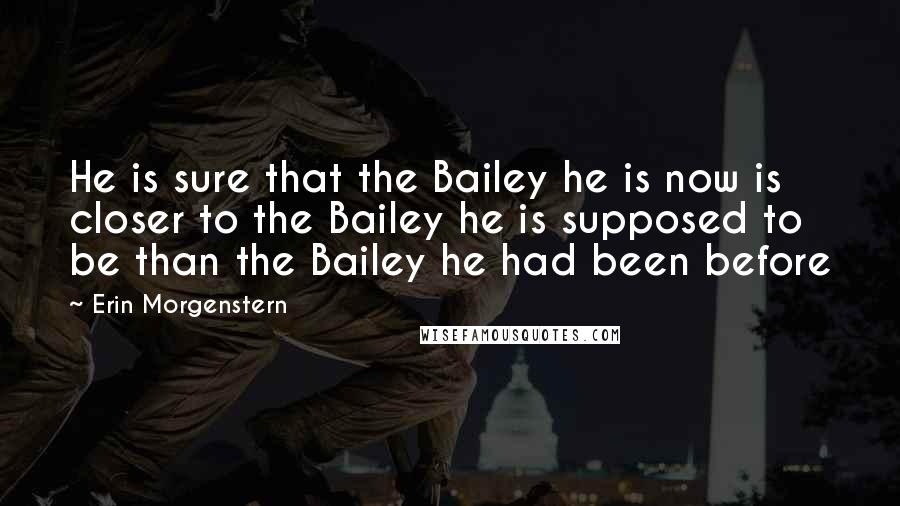 Erin Morgenstern Quotes: He is sure that the Bailey he is now is closer to the Bailey he is supposed to be than the Bailey he had been before