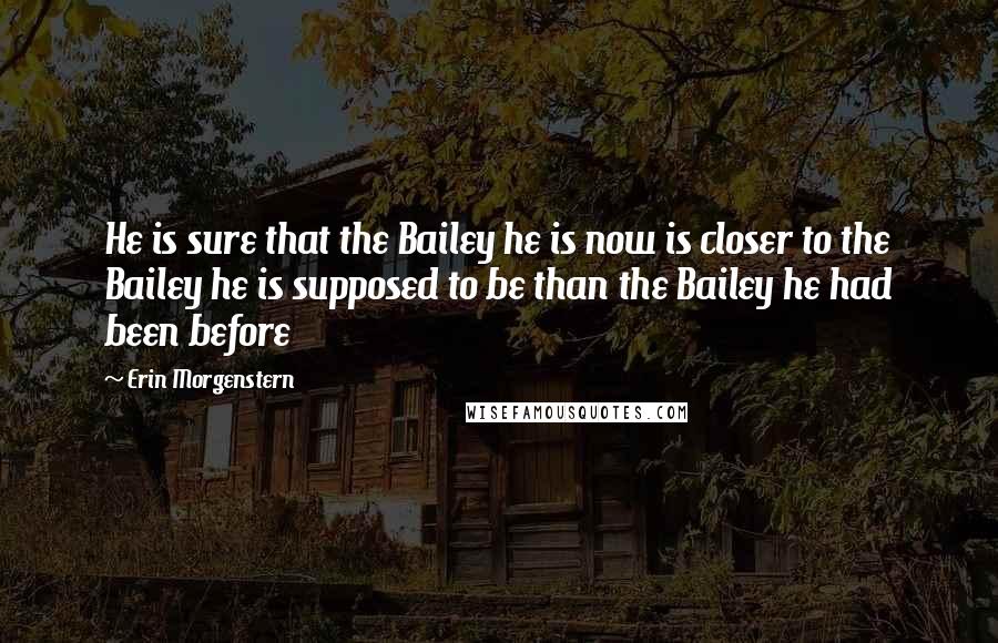 Erin Morgenstern Quotes: He is sure that the Bailey he is now is closer to the Bailey he is supposed to be than the Bailey he had been before