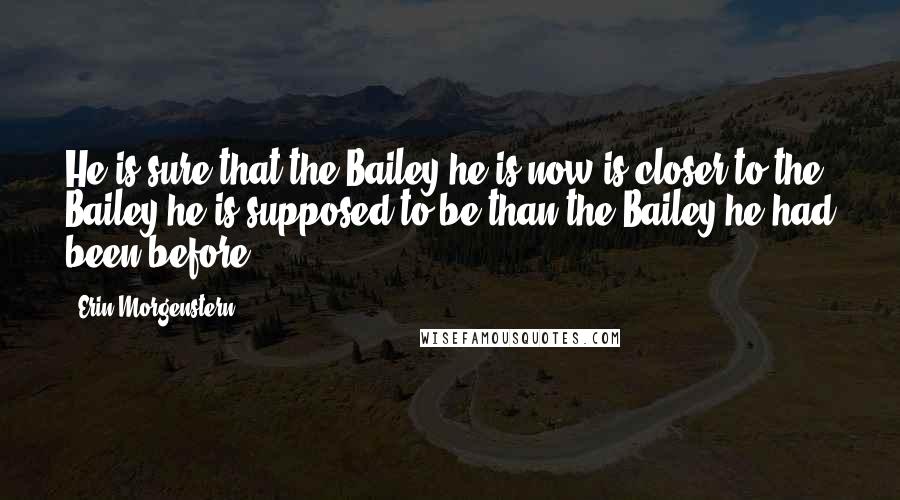Erin Morgenstern Quotes: He is sure that the Bailey he is now is closer to the Bailey he is supposed to be than the Bailey he had been before