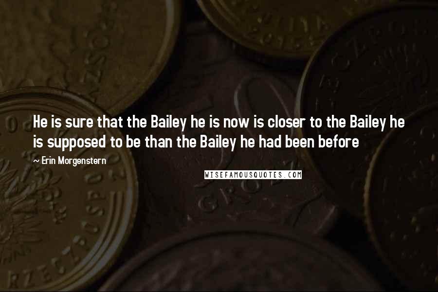 Erin Morgenstern Quotes: He is sure that the Bailey he is now is closer to the Bailey he is supposed to be than the Bailey he had been before