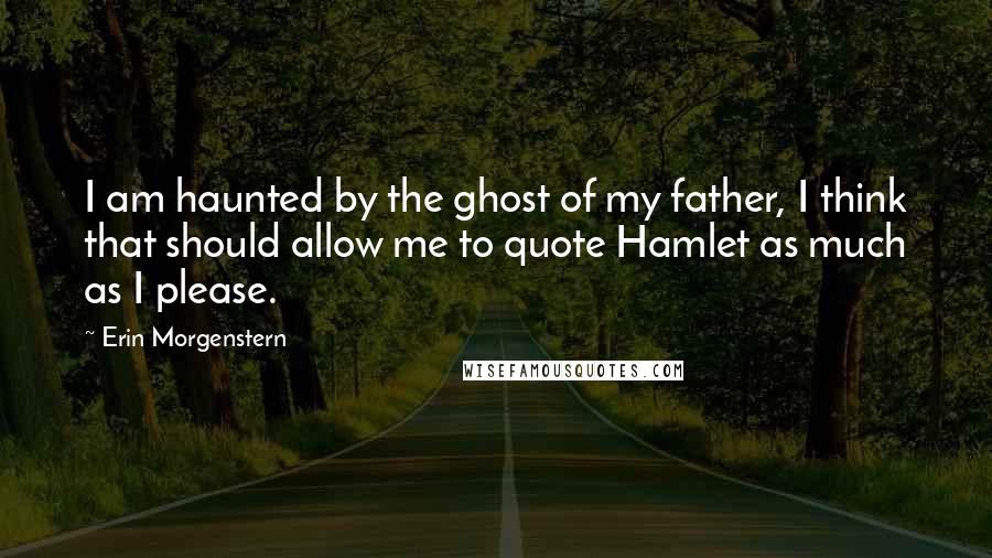 Erin Morgenstern Quotes: I am haunted by the ghost of my father, I think that should allow me to quote Hamlet as much as I please.