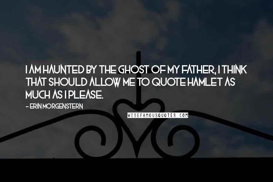 Erin Morgenstern Quotes: I am haunted by the ghost of my father, I think that should allow me to quote Hamlet as much as I please.