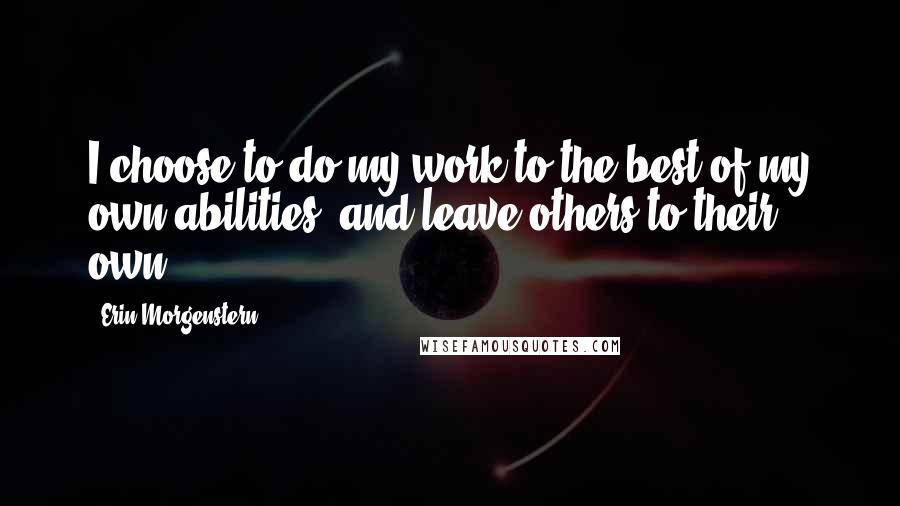 Erin Morgenstern Quotes: I choose to do my work to the best of my own abilities, and leave others to their own.