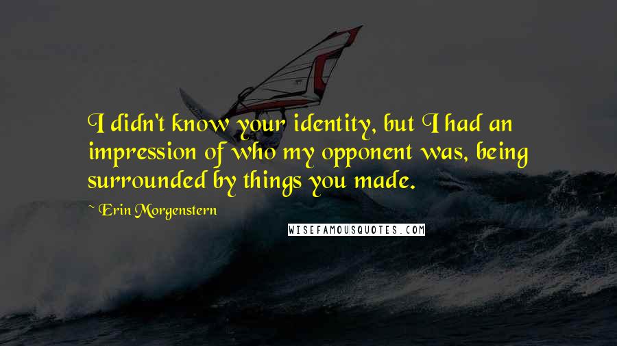 Erin Morgenstern Quotes: I didn't know your identity, but I had an impression of who my opponent was, being surrounded by things you made.