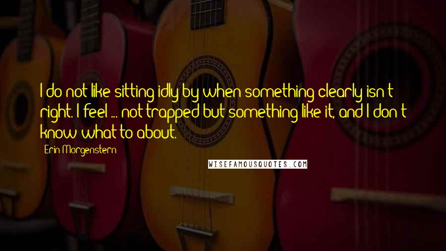 Erin Morgenstern Quotes: I do not like sitting idly by when something clearly isn't right. I feel ... not trapped but something like it, and I don't know what to about.