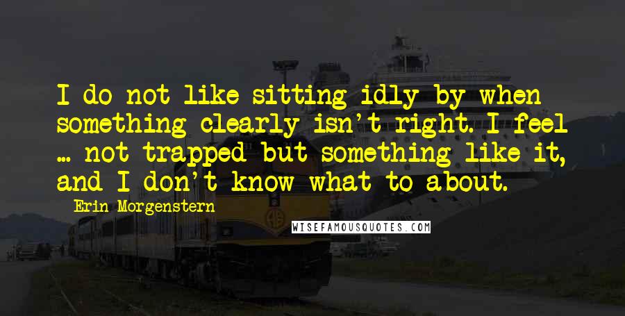 Erin Morgenstern Quotes: I do not like sitting idly by when something clearly isn't right. I feel ... not trapped but something like it, and I don't know what to about.