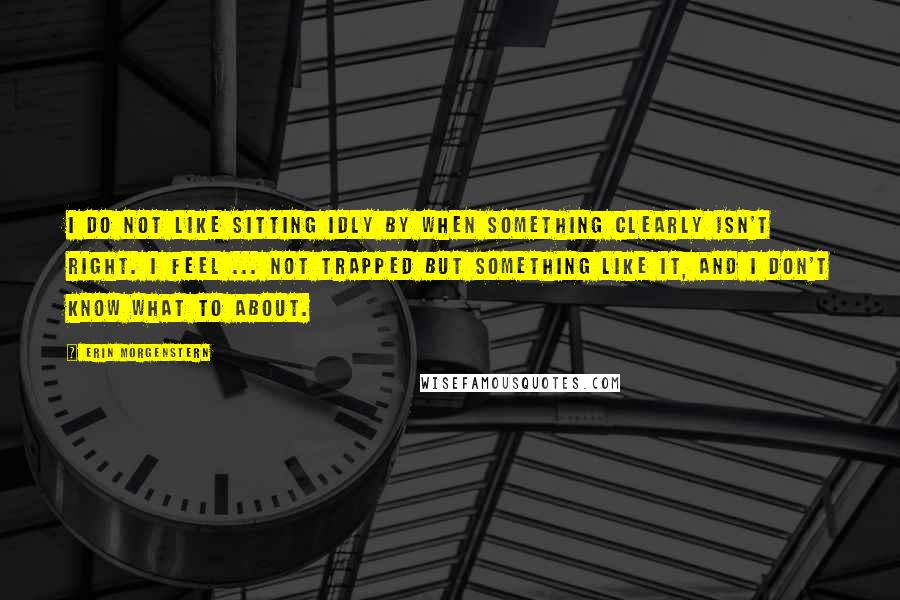 Erin Morgenstern Quotes: I do not like sitting idly by when something clearly isn't right. I feel ... not trapped but something like it, and I don't know what to about.