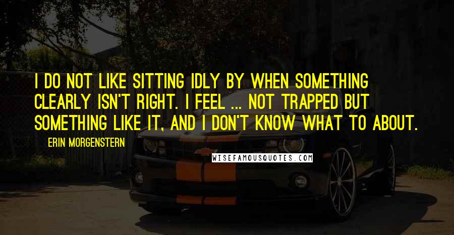 Erin Morgenstern Quotes: I do not like sitting idly by when something clearly isn't right. I feel ... not trapped but something like it, and I don't know what to about.