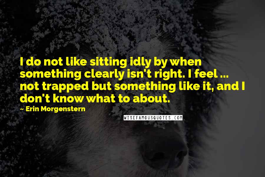 Erin Morgenstern Quotes: I do not like sitting idly by when something clearly isn't right. I feel ... not trapped but something like it, and I don't know what to about.
