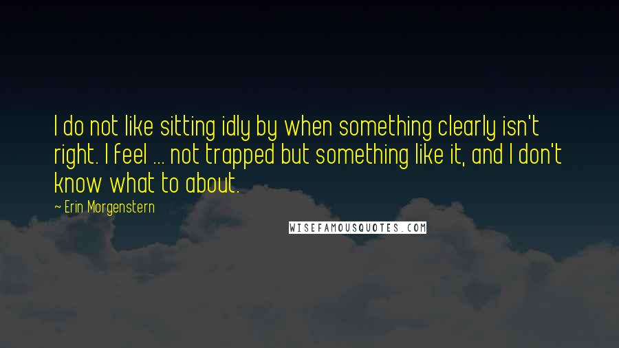 Erin Morgenstern Quotes: I do not like sitting idly by when something clearly isn't right. I feel ... not trapped but something like it, and I don't know what to about.