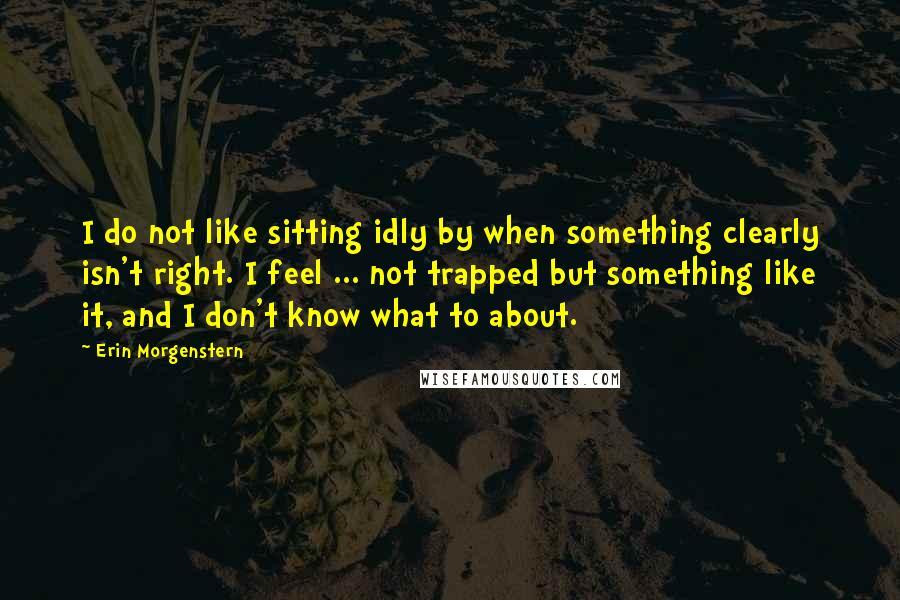 Erin Morgenstern Quotes: I do not like sitting idly by when something clearly isn't right. I feel ... not trapped but something like it, and I don't know what to about.