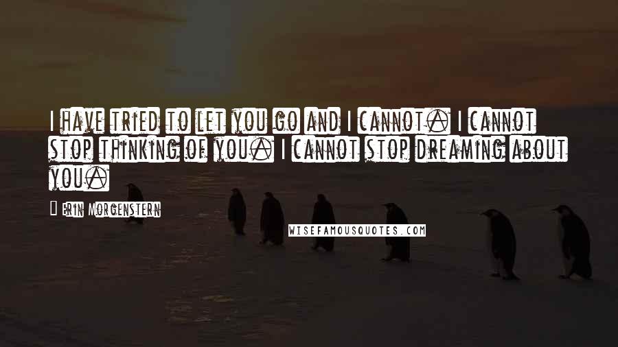 Erin Morgenstern Quotes: I have tried to let you go and I cannot. I cannot stop thinking of you. I cannot stop dreaming about you.