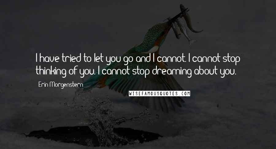 Erin Morgenstern Quotes: I have tried to let you go and I cannot. I cannot stop thinking of you. I cannot stop dreaming about you.