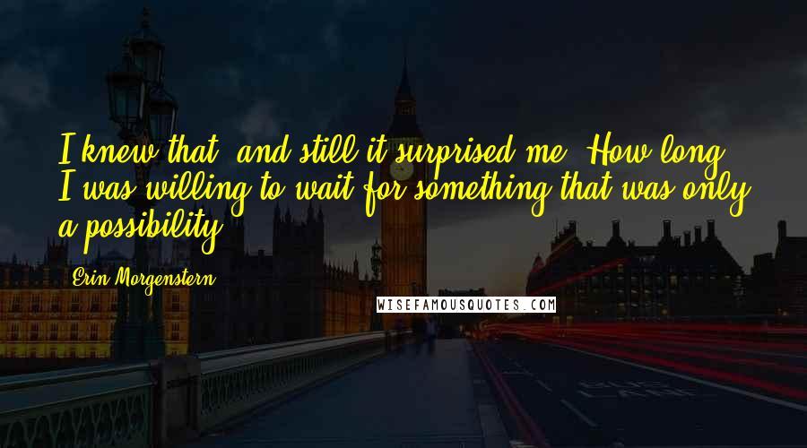 Erin Morgenstern Quotes: I knew that, and still it surprised me. How long I was willing to wait for something that was only a possibility.