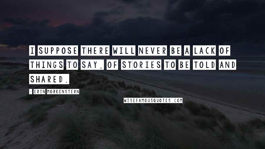 Erin Morgenstern Quotes: I suppose there will never be a lack of things to say, of stories to be told and shared.