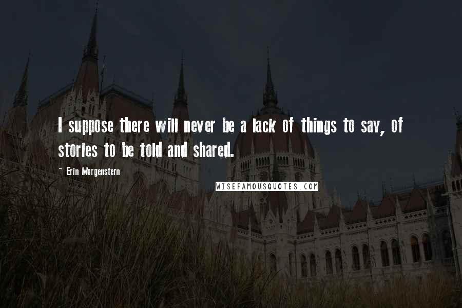 Erin Morgenstern Quotes: I suppose there will never be a lack of things to say, of stories to be told and shared.