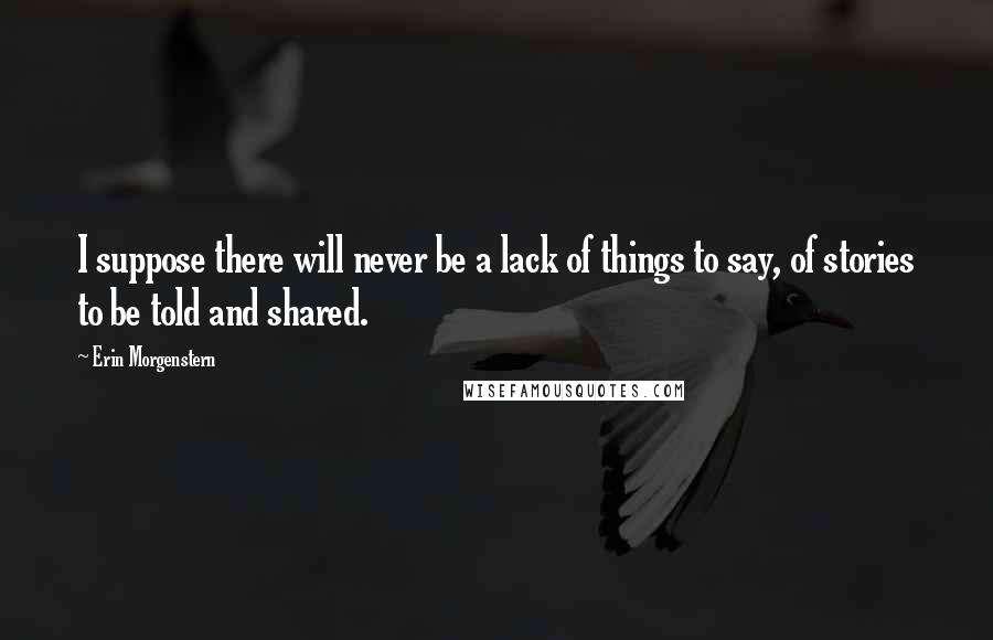 Erin Morgenstern Quotes: I suppose there will never be a lack of things to say, of stories to be told and shared.