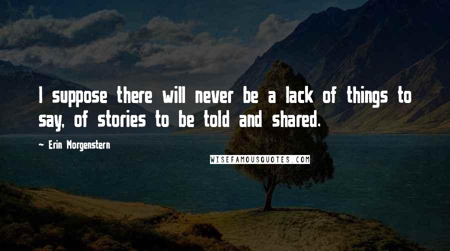 Erin Morgenstern Quotes: I suppose there will never be a lack of things to say, of stories to be told and shared.