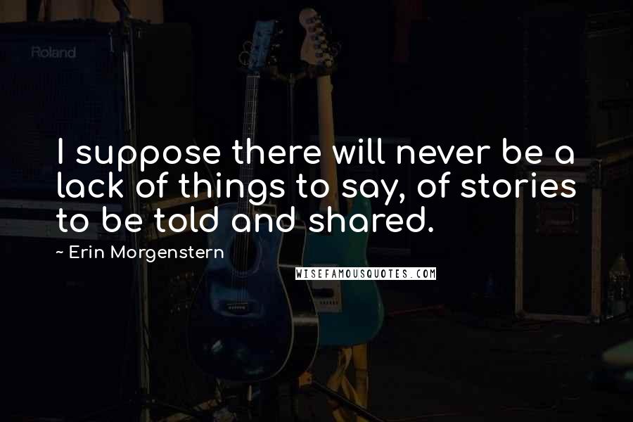 Erin Morgenstern Quotes: I suppose there will never be a lack of things to say, of stories to be told and shared.