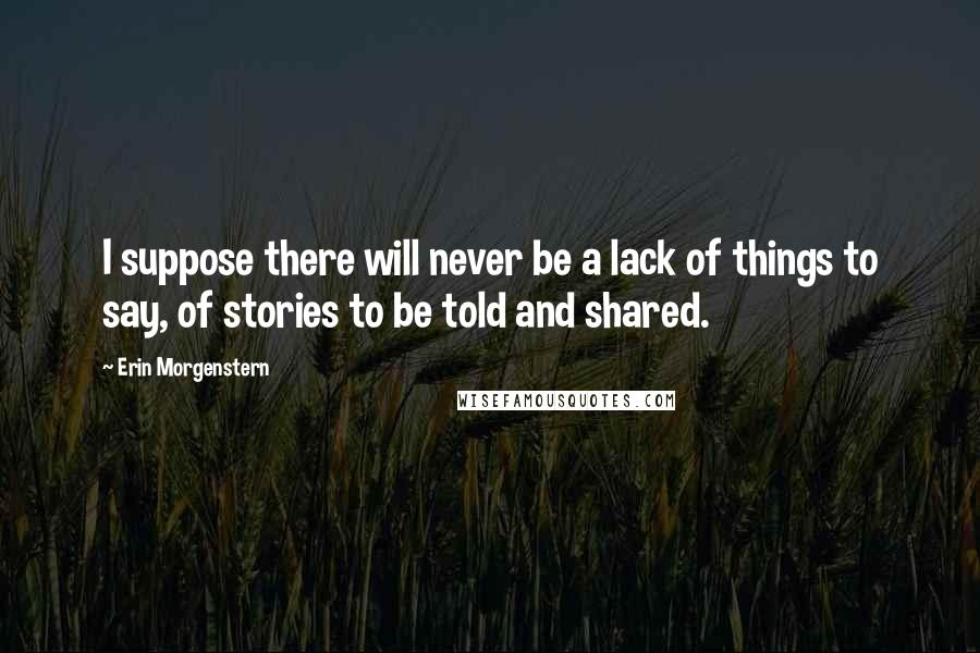 Erin Morgenstern Quotes: I suppose there will never be a lack of things to say, of stories to be told and shared.
