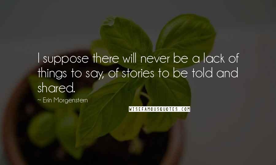 Erin Morgenstern Quotes: I suppose there will never be a lack of things to say, of stories to be told and shared.