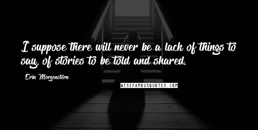 Erin Morgenstern Quotes: I suppose there will never be a lack of things to say, of stories to be told and shared.