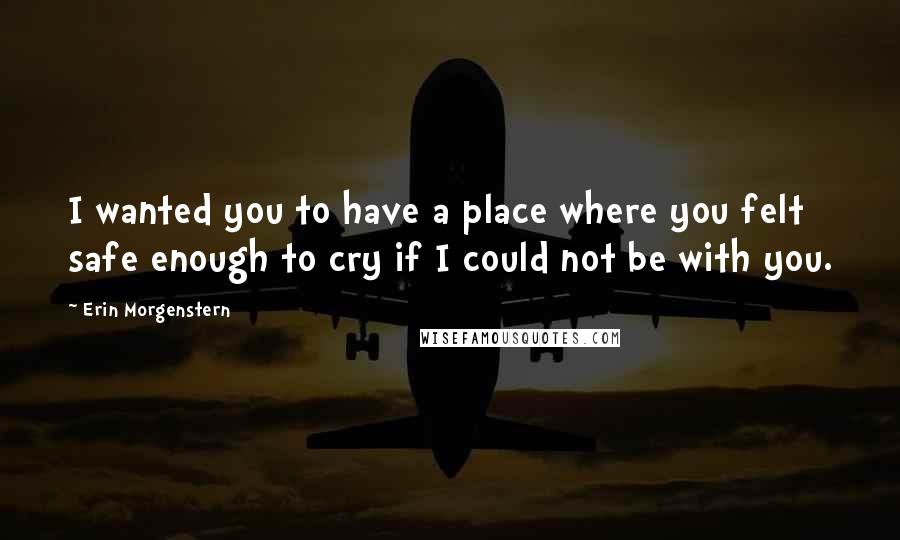 Erin Morgenstern Quotes: I wanted you to have a place where you felt safe enough to cry if I could not be with you.