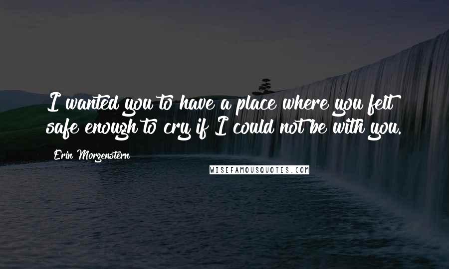 Erin Morgenstern Quotes: I wanted you to have a place where you felt safe enough to cry if I could not be with you.