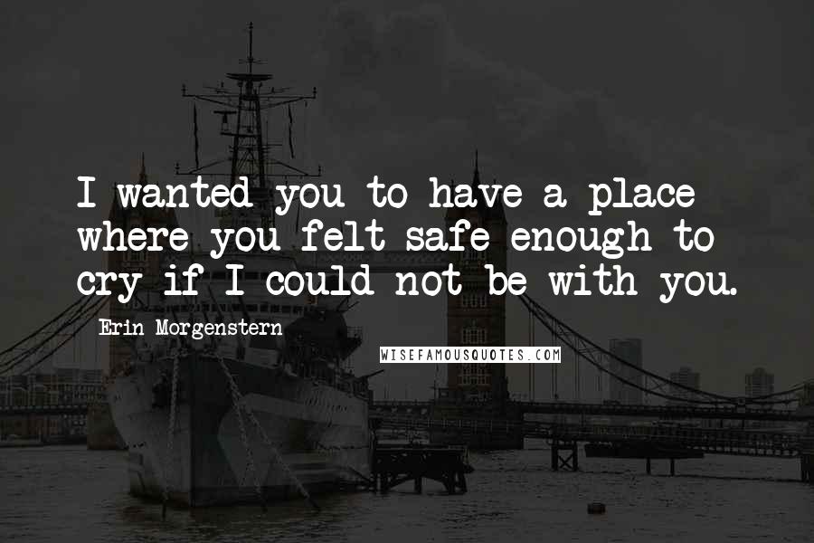 Erin Morgenstern Quotes: I wanted you to have a place where you felt safe enough to cry if I could not be with you.