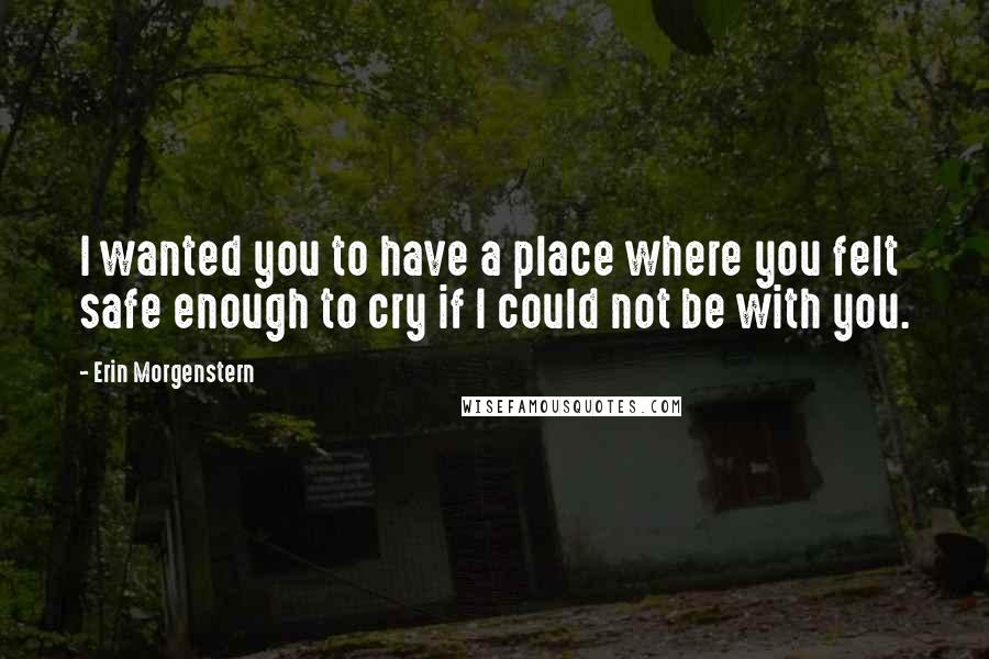 Erin Morgenstern Quotes: I wanted you to have a place where you felt safe enough to cry if I could not be with you.