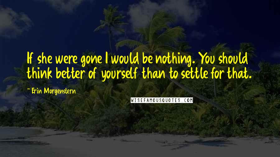 Erin Morgenstern Quotes: If she were gone I would be nothing. You should think better of yourself than to settle for that.