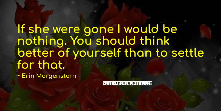 Erin Morgenstern Quotes: If she were gone I would be nothing. You should think better of yourself than to settle for that.