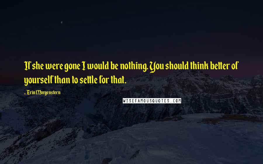 Erin Morgenstern Quotes: If she were gone I would be nothing. You should think better of yourself than to settle for that.