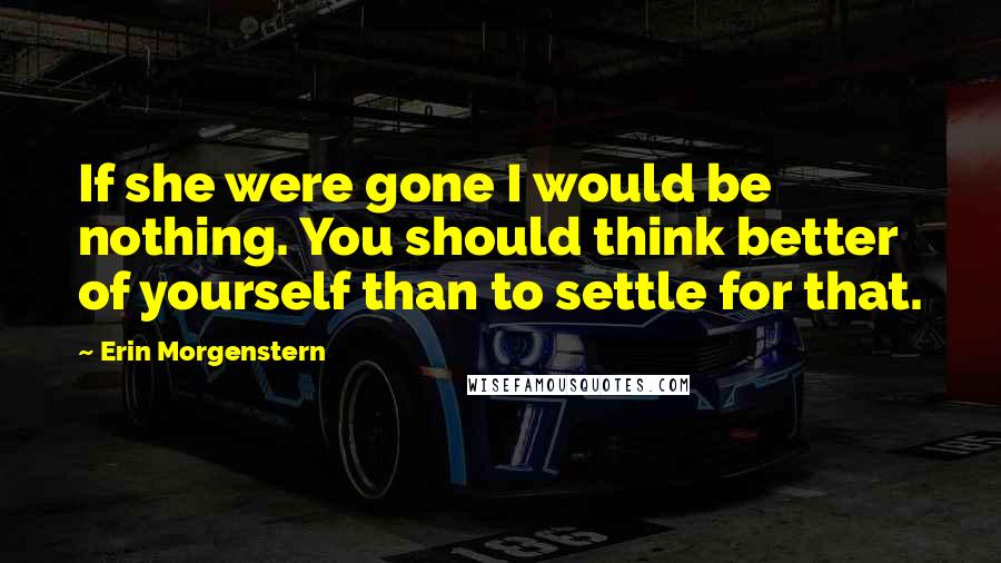 Erin Morgenstern Quotes: If she were gone I would be nothing. You should think better of yourself than to settle for that.