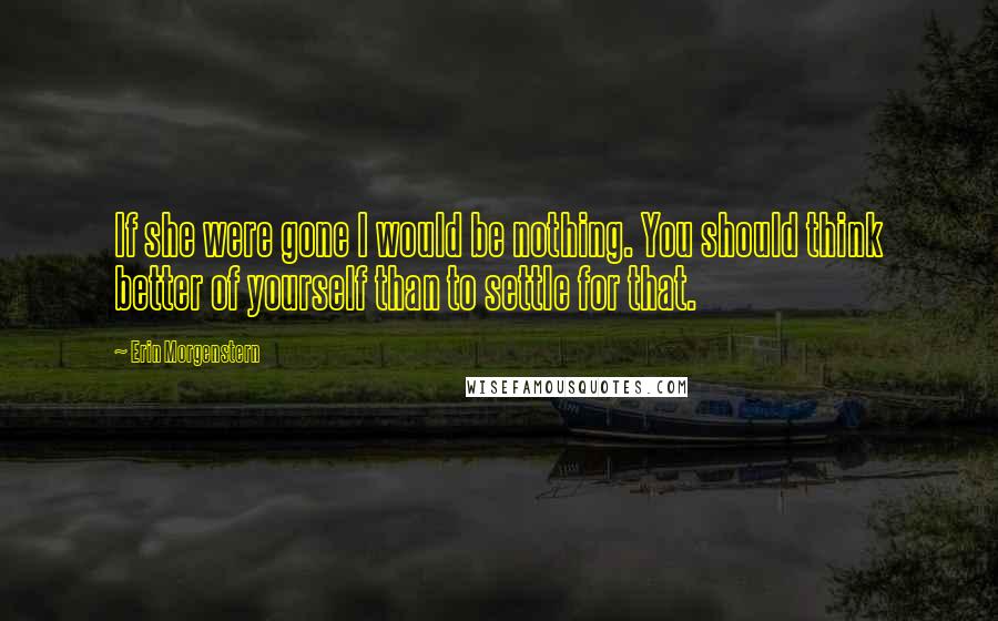 Erin Morgenstern Quotes: If she were gone I would be nothing. You should think better of yourself than to settle for that.