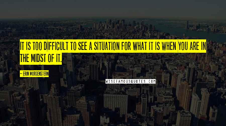 Erin Morgenstern Quotes: It is too difficult to see a situation for what it is when you are in the midst of it.