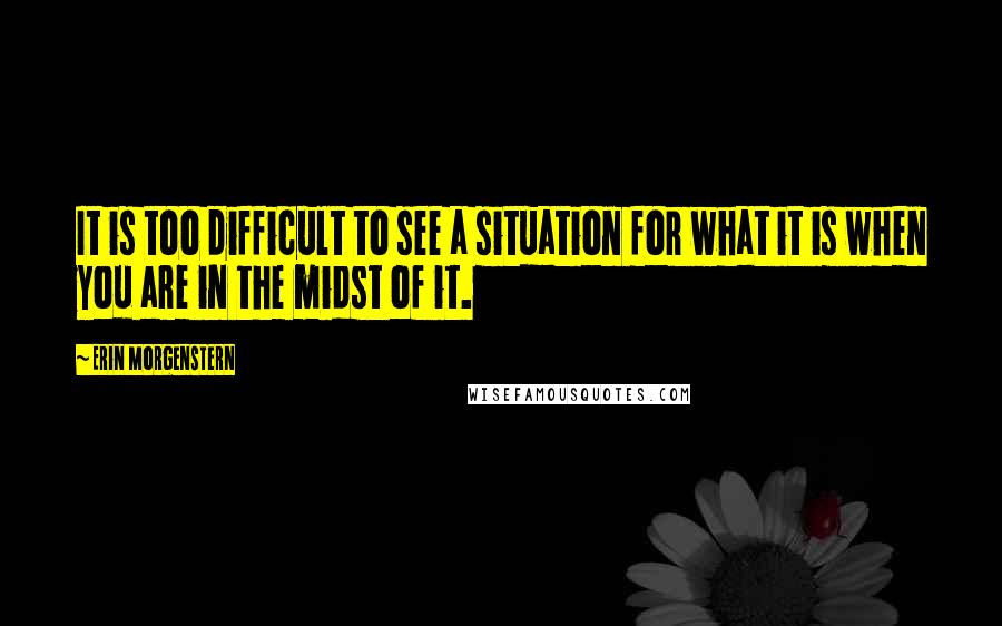 Erin Morgenstern Quotes: It is too difficult to see a situation for what it is when you are in the midst of it.