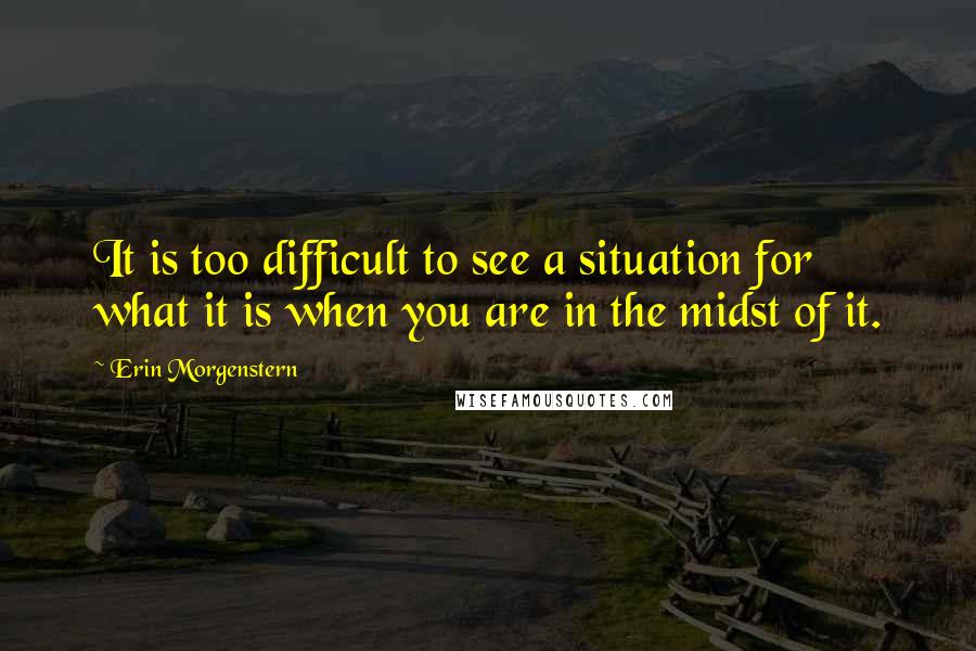 Erin Morgenstern Quotes: It is too difficult to see a situation for what it is when you are in the midst of it.