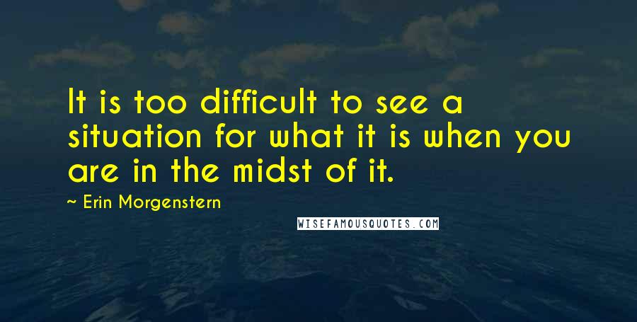 Erin Morgenstern Quotes: It is too difficult to see a situation for what it is when you are in the midst of it.