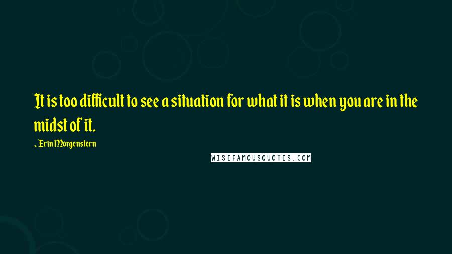 Erin Morgenstern Quotes: It is too difficult to see a situation for what it is when you are in the midst of it.